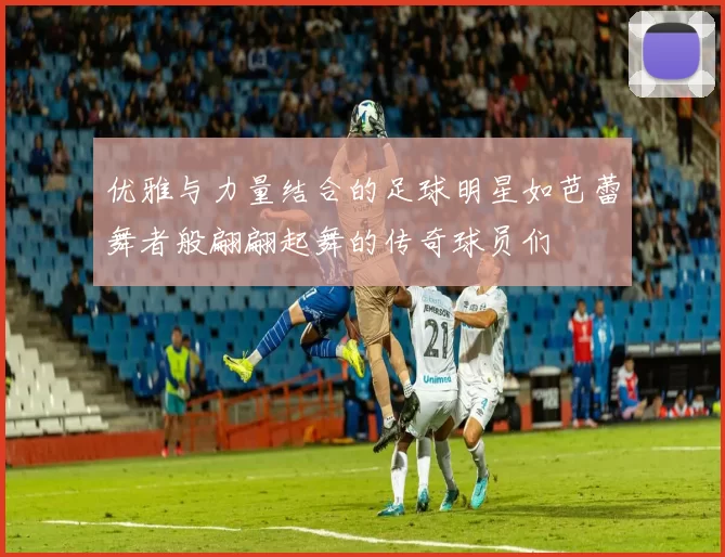 优雅与力量结合的足球明星如芭蕾舞者般翩翩起舞的传奇球员们