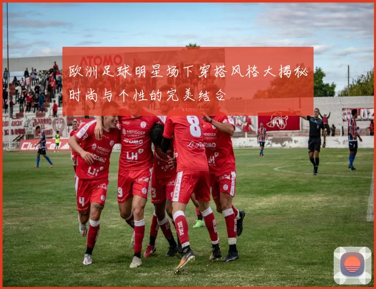 欧洲足球明星场下穿搭风格大揭秘时尚与个性的完美结合