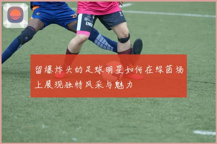 留爆炸头的足球明星如何在绿茵场上展现独特风采与魅力