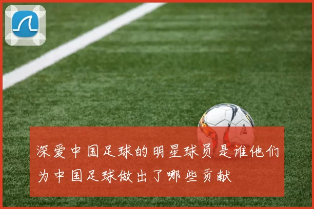 深爱中国足球的明星球员是谁他们为中国足球做出了哪些贡献
