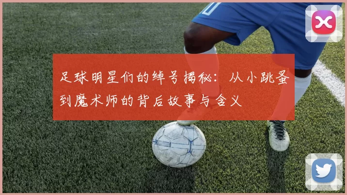 足球明星们的绰号揭秘：从小跳蚤到魔术师的背后故事与含义
