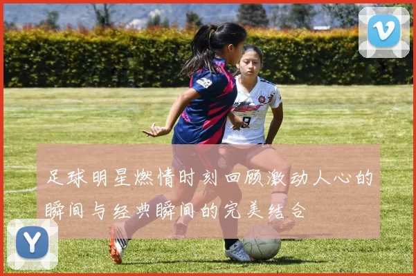 足球明星燃情时刻回顾激动人心的瞬间与经典瞬间的完美结合