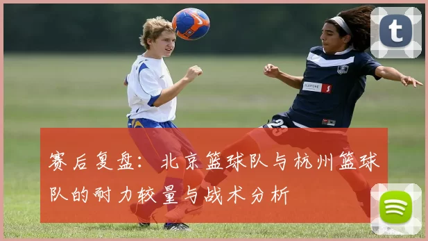 赛后复盘：北京篮球队与杭州篮球队的耐力较量与战术分析