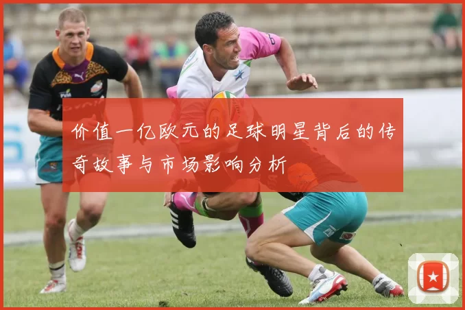 价值一亿欧元的足球明星背后的传奇故事与市场影响分析