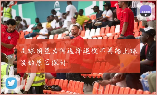 足球明星为何选择退役不再踏上球场的原因探讨