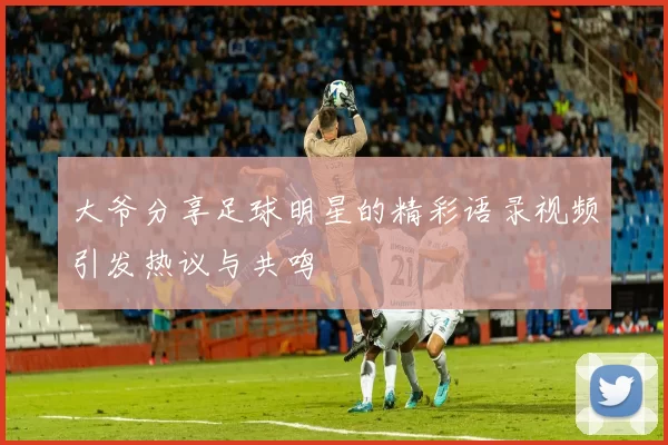 大爷分享足球明星的精彩语录视频引发热议与共鸣