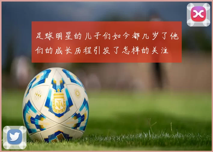 足球明星的儿子们如今都几岁了他们的成长历程引发了怎样的关注