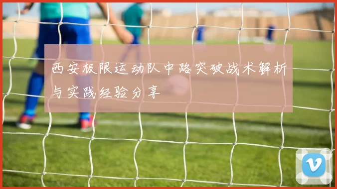 西安极限运动队中路突破战术解析与实践经验分享