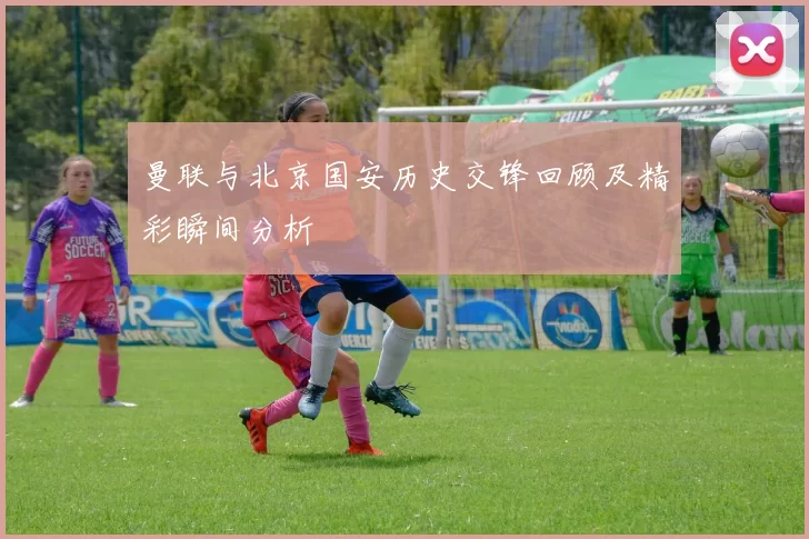 曼联与北京国安历史交锋回顾及精彩瞬间分析