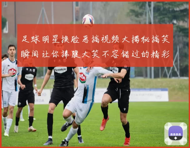 足球明星换脸恶搞视频大揭秘搞笑瞬间让你捧腹大笑不容错过的精彩片段