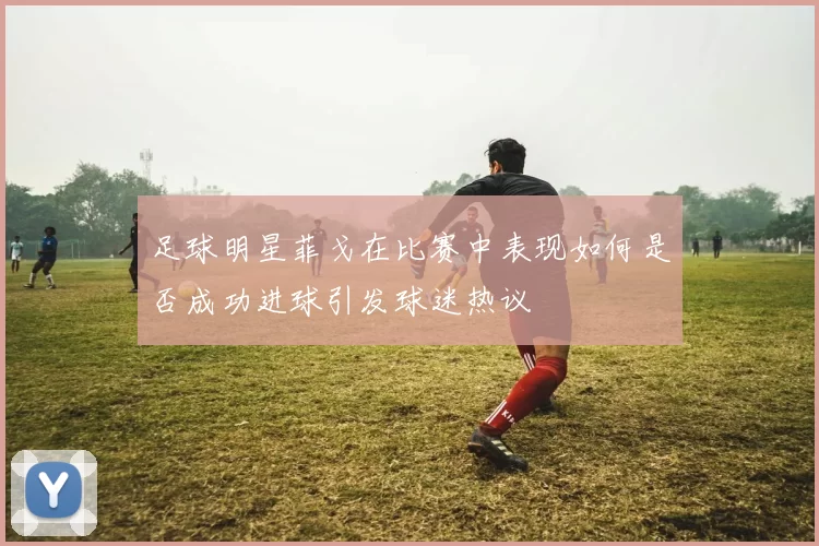 足球明星菲戈在比赛中表现如何是否成功进球引发球迷热议