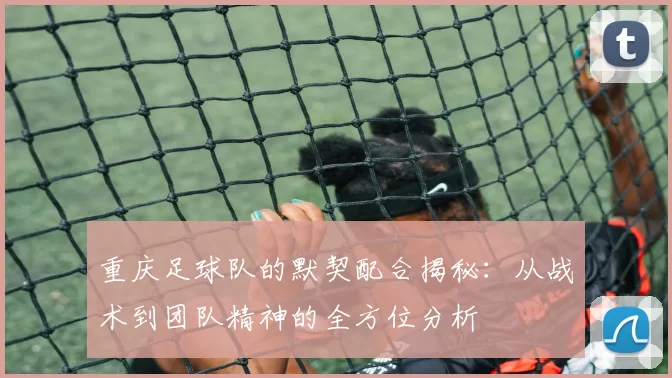 重庆足球队的默契配合揭秘：从战术到团队精神的全方位分析