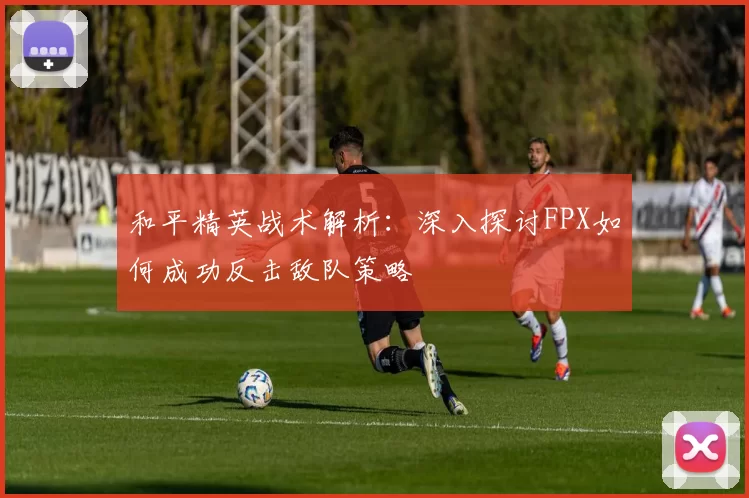 和平精英战术解析：深入探讨FPX如何成功反击敌队策略