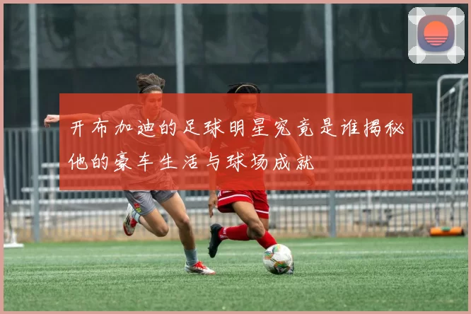 开布加迪的足球明星究竟是谁揭秘他的豪车生活与球场成就
