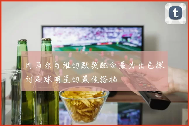 内马尔与谁的默契配合最为出色探讨足球明星的最佳搭档