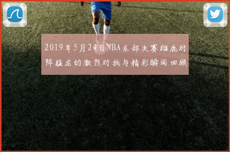 2019年5月24日NBA东部决赛雄鹿对阵猛龙的激烈对抗与精彩瞬间回顾
