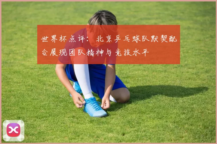 世界杯点评：北京乒乓球队默契配合展现团队精神与竞技水平