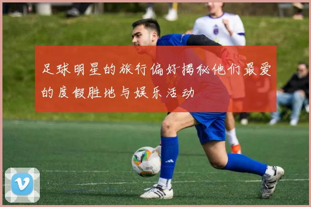 足球明星的旅行偏好揭秘他们最爱的度假胜地与娱乐活动